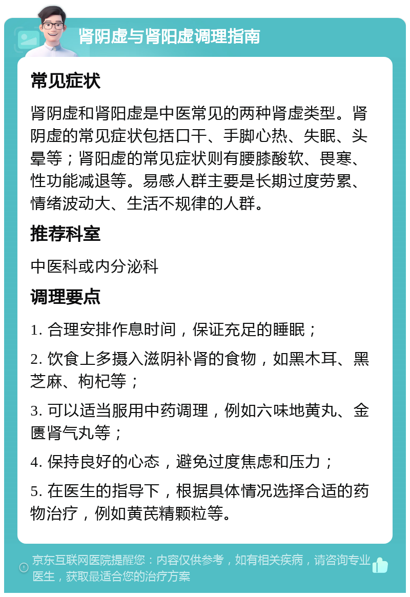 肾阴虚与肾阳虚调理指南 常见症状 肾阴虚和肾阳虚是中医常见的两种肾虚类型。肾阴虚的常见症状包括口干、手脚心热、失眠、头晕等；肾阳虚的常见症状则有腰膝酸软、畏寒、性功能减退等。易感人群主要是长期过度劳累、情绪波动大、生活不规律的人群。 推荐科室 中医科或内分泌科 调理要点 1. 合理安排作息时间，保证充足的睡眠； 2. 饮食上多摄入滋阴补肾的食物，如黑木耳、黑芝麻、枸杞等； 3. 可以适当服用中药调理，例如六味地黄丸、金匮肾气丸等； 4. 保持良好的心态，避免过度焦虑和压力； 5. 在医生的指导下，根据具体情况选择合适的药物治疗，例如黄芪精颗粒等。