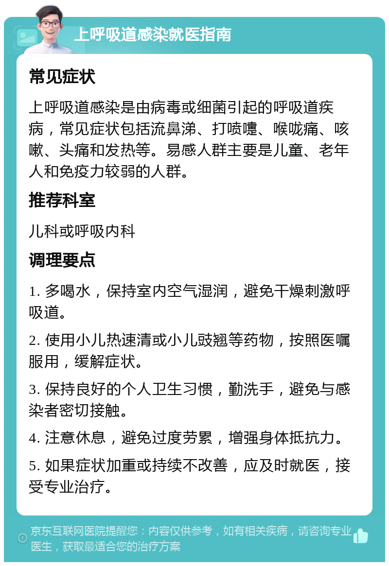 上呼吸道感染就医指南 常见症状 上呼吸道感染是由病毒或细菌引起的呼吸道疾病，常见症状包括流鼻涕、打喷嚏、喉咙痛、咳嗽、头痛和发热等。易感人群主要是儿童、老年人和免疫力较弱的人群。 推荐科室 儿科或呼吸内科 调理要点 1. 多喝水，保持室内空气湿润，避免干燥刺激呼吸道。 2. 使用小儿热速清或小儿豉翘等药物，按照医嘱服用，缓解症状。 3. 保持良好的个人卫生习惯，勤洗手，避免与感染者密切接触。 4. 注意休息，避免过度劳累，增强身体抵抗力。 5. 如果症状加重或持续不改善，应及时就医，接受专业治疗。