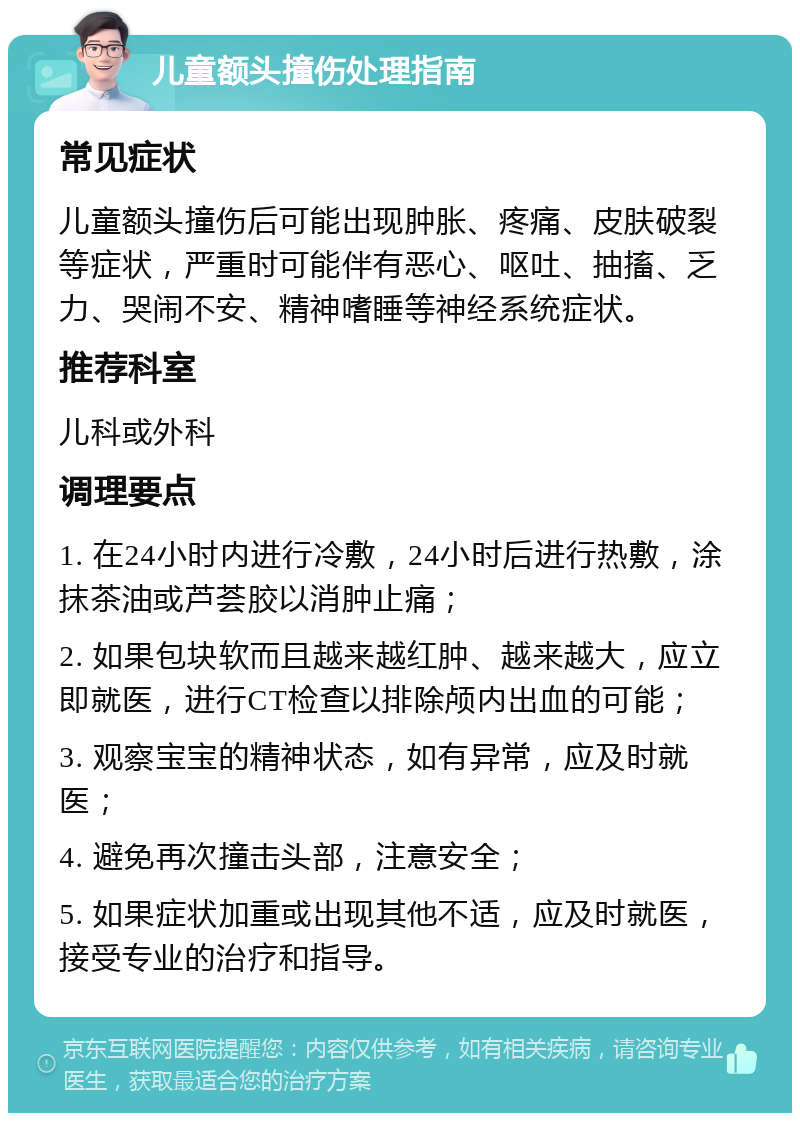 儿童额头撞伤处理指南 常见症状 儿童额头撞伤后可能出现肿胀、疼痛、皮肤破裂等症状，严重时可能伴有恶心、呕吐、抽搐、乏力、哭闹不安、精神嗜睡等神经系统症状。 推荐科室 儿科或外科 调理要点 1. 在24小时内进行冷敷，24小时后进行热敷，涂抹茶油或芦荟胶以消肿止痛； 2. 如果包块软而且越来越红肿、越来越大，应立即就医，进行CT检查以排除颅内出血的可能； 3. 观察宝宝的精神状态，如有异常，应及时就医； 4. 避免再次撞击头部，注意安全； 5. 如果症状加重或出现其他不适，应及时就医，接受专业的治疗和指导。