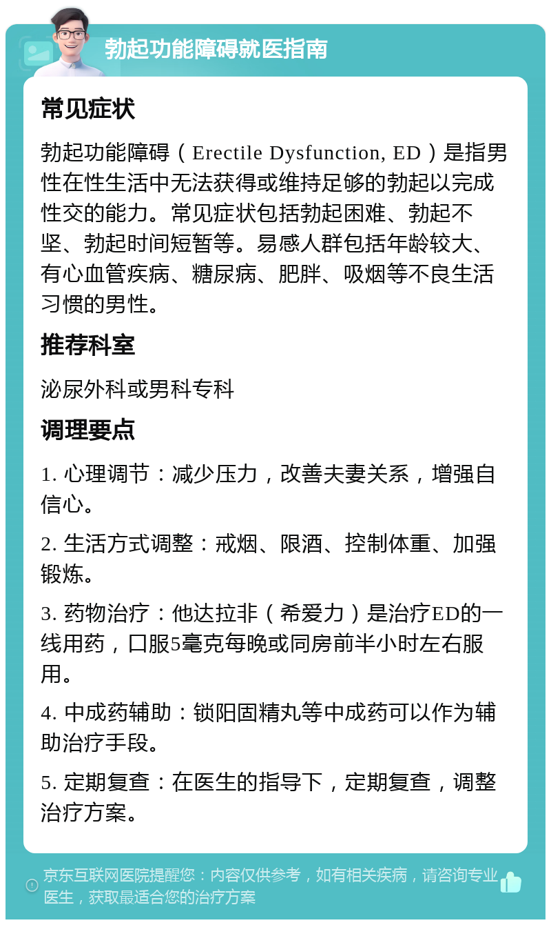 勃起功能障碍就医指南 常见症状 勃起功能障碍（Erectile Dysfunction, ED）是指男性在性生活中无法获得或维持足够的勃起以完成性交的能力。常见症状包括勃起困难、勃起不坚、勃起时间短暂等。易感人群包括年龄较大、有心血管疾病、糖尿病、肥胖、吸烟等不良生活习惯的男性。 推荐科室 泌尿外科或男科专科 调理要点 1. 心理调节：减少压力，改善夫妻关系，增强自信心。 2. 生活方式调整：戒烟、限酒、控制体重、加强锻炼。 3. 药物治疗：他达拉非（希爱力）是治疗ED的一线用药，口服5毫克每晚或同房前半小时左右服用。 4. 中成药辅助：锁阳固精丸等中成药可以作为辅助治疗手段。 5. 定期复查：在医生的指导下，定期复查，调整治疗方案。