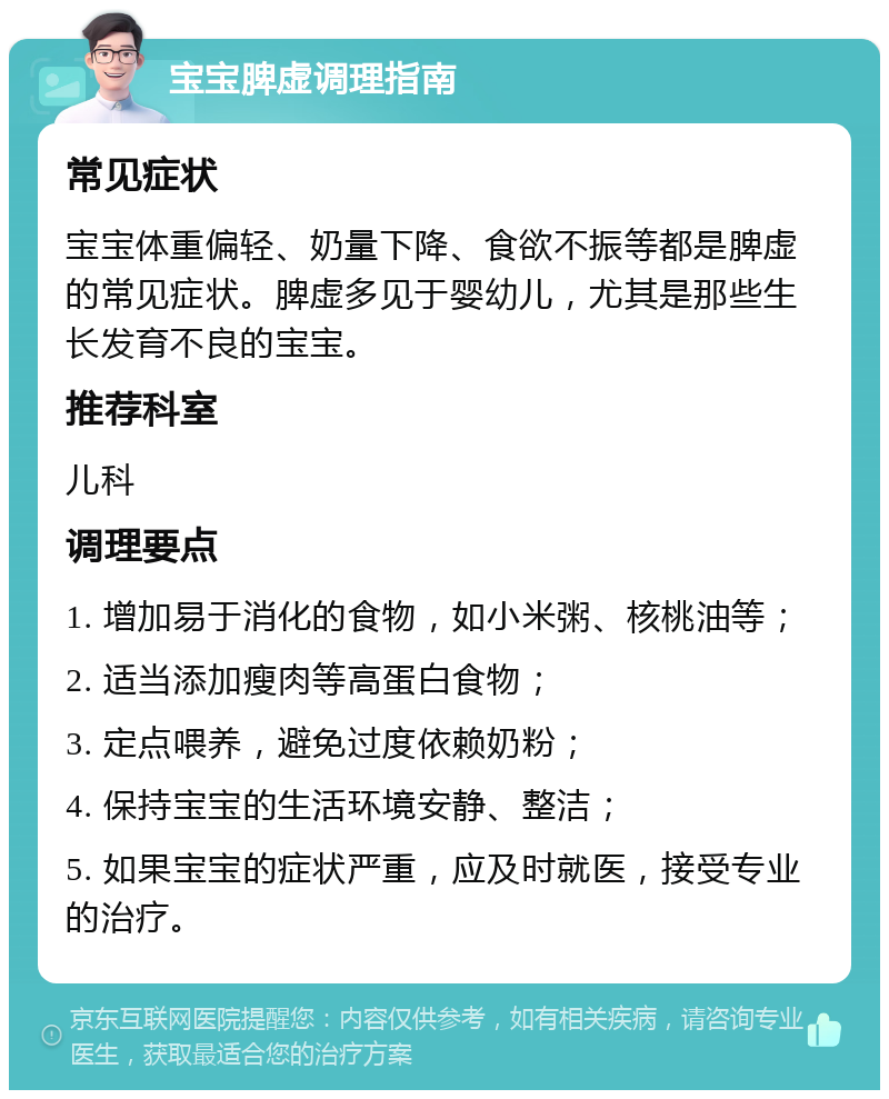 宝宝脾虚调理指南 常见症状 宝宝体重偏轻、奶量下降、食欲不振等都是脾虚的常见症状。脾虚多见于婴幼儿，尤其是那些生长发育不良的宝宝。 推荐科室 儿科 调理要点 1. 增加易于消化的食物，如小米粥、核桃油等； 2. 适当添加瘦肉等高蛋白食物； 3. 定点喂养，避免过度依赖奶粉； 4. 保持宝宝的生活环境安静、整洁； 5. 如果宝宝的症状严重，应及时就医，接受专业的治疗。