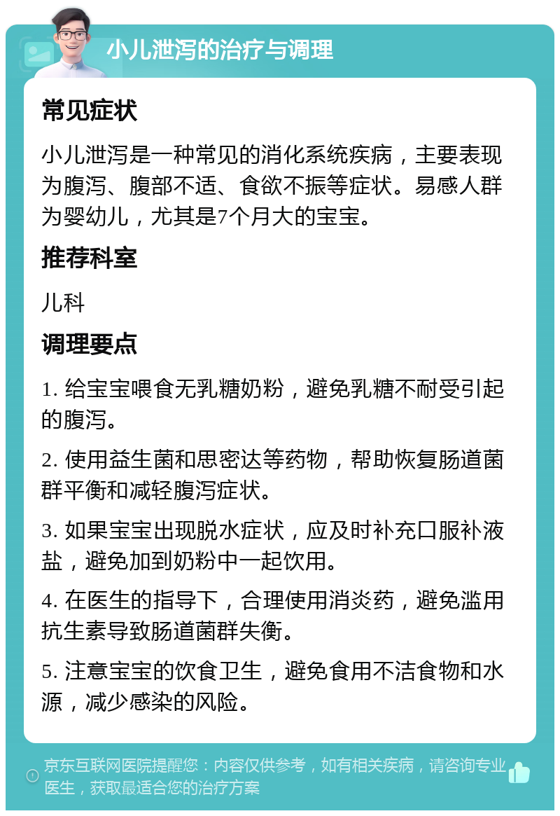 小儿泄泻的治疗与调理 常见症状 小儿泄泻是一种常见的消化系统疾病，主要表现为腹泻、腹部不适、食欲不振等症状。易感人群为婴幼儿，尤其是7个月大的宝宝。 推荐科室 儿科 调理要点 1. 给宝宝喂食无乳糖奶粉，避免乳糖不耐受引起的腹泻。 2. 使用益生菌和思密达等药物，帮助恢复肠道菌群平衡和减轻腹泻症状。 3. 如果宝宝出现脱水症状，应及时补充口服补液盐，避免加到奶粉中一起饮用。 4. 在医生的指导下，合理使用消炎药，避免滥用抗生素导致肠道菌群失衡。 5. 注意宝宝的饮食卫生，避免食用不洁食物和水源，减少感染的风险。