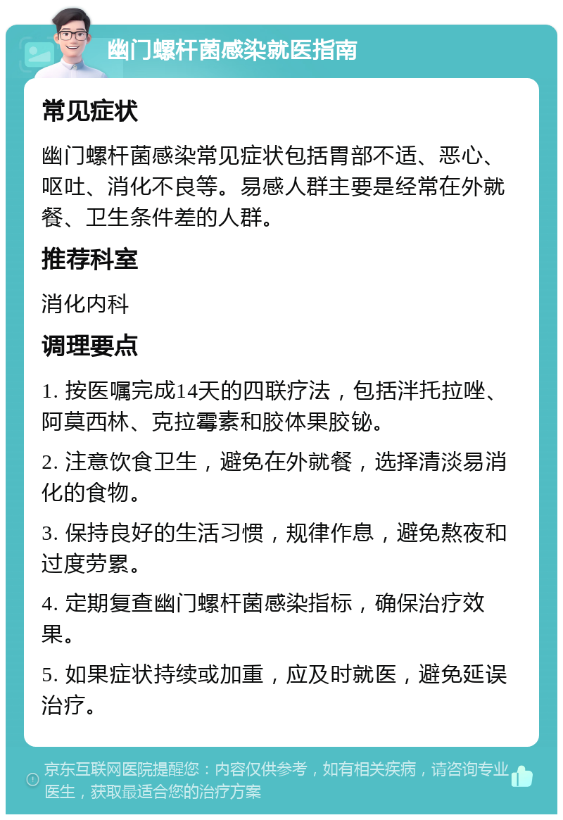 幽门螺杆菌感染就医指南 常见症状 幽门螺杆菌感染常见症状包括胃部不适、恶心、呕吐、消化不良等。易感人群主要是经常在外就餐、卫生条件差的人群。 推荐科室 消化内科 调理要点 1. 按医嘱完成14天的四联疗法，包括泮托拉唑、阿莫西林、克拉霉素和胶体果胶铋。 2. 注意饮食卫生，避免在外就餐，选择清淡易消化的食物。 3. 保持良好的生活习惯，规律作息，避免熬夜和过度劳累。 4. 定期复查幽门螺杆菌感染指标，确保治疗效果。 5. 如果症状持续或加重，应及时就医，避免延误治疗。