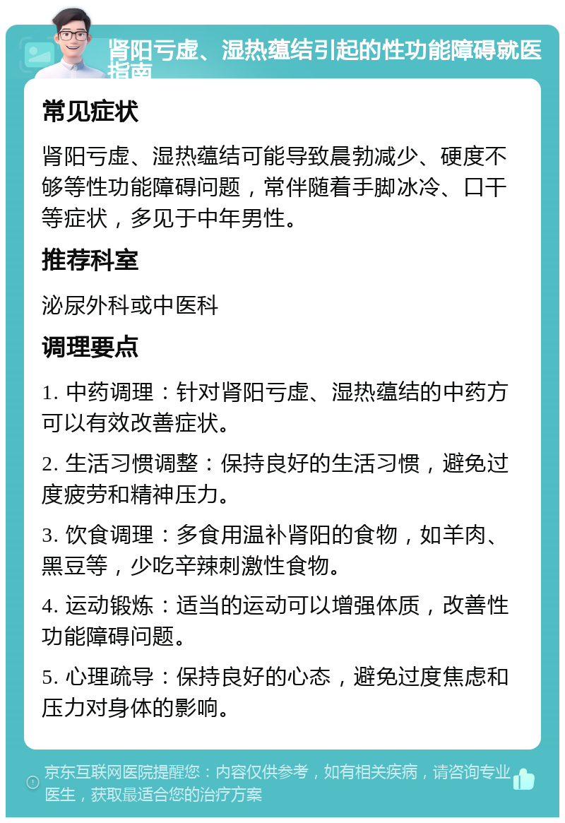 肾阳亏虚、湿热蕴结引起的性功能障碍就医指南 常见症状 肾阳亏虚、湿热蕴结可能导致晨勃减少、硬度不够等性功能障碍问题，常伴随着手脚冰冷、口干等症状，多见于中年男性。 推荐科室 泌尿外科或中医科 调理要点 1. 中药调理：针对肾阳亏虚、湿热蕴结的中药方可以有效改善症状。 2. 生活习惯调整：保持良好的生活习惯，避免过度疲劳和精神压力。 3. 饮食调理：多食用温补肾阳的食物，如羊肉、黑豆等，少吃辛辣刺激性食物。 4. 运动锻炼：适当的运动可以增强体质，改善性功能障碍问题。 5. 心理疏导：保持良好的心态，避免过度焦虑和压力对身体的影响。