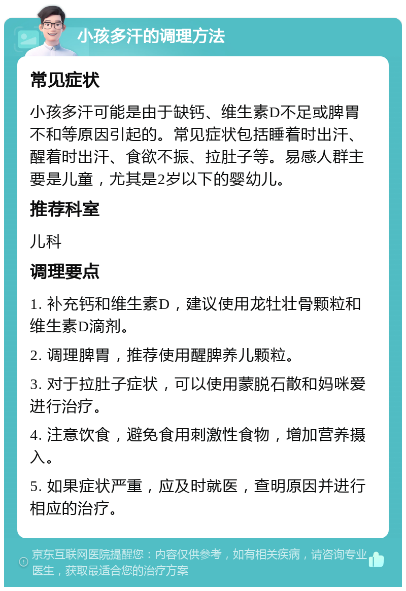 小孩多汗的调理方法 常见症状 小孩多汗可能是由于缺钙、维生素D不足或脾胃不和等原因引起的。常见症状包括睡着时出汗、醒着时出汗、食欲不振、拉肚子等。易感人群主要是儿童，尤其是2岁以下的婴幼儿。 推荐科室 儿科 调理要点 1. 补充钙和维生素D，建议使用龙牡壮骨颗粒和维生素D滴剂。 2. 调理脾胃，推荐使用醒脾养儿颗粒。 3. 对于拉肚子症状，可以使用蒙脱石散和妈咪爱进行治疗。 4. 注意饮食，避免食用刺激性食物，增加营养摄入。 5. 如果症状严重，应及时就医，查明原因并进行相应的治疗。