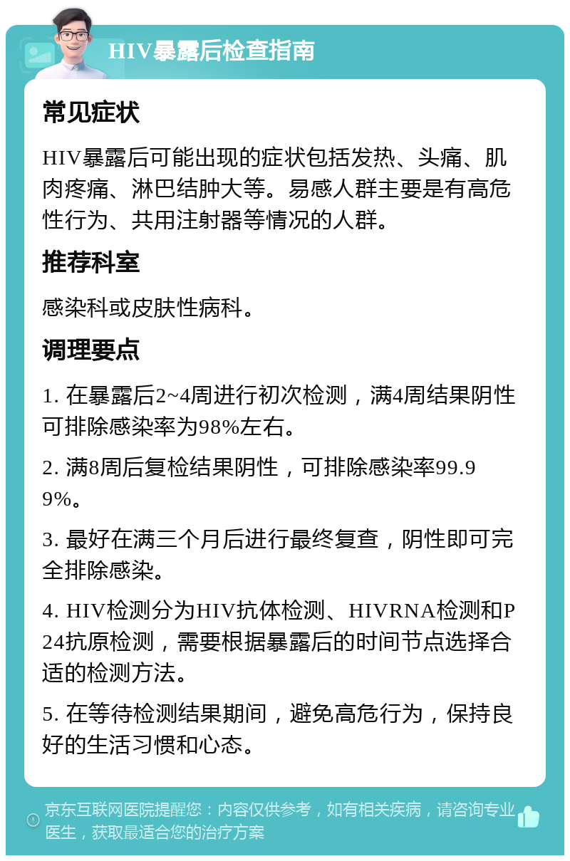 HIV暴露后检查指南 常见症状 HIV暴露后可能出现的症状包括发热、头痛、肌肉疼痛、淋巴结肿大等。易感人群主要是有高危性行为、共用注射器等情况的人群。 推荐科室 感染科或皮肤性病科。 调理要点 1. 在暴露后2~4周进行初次检测，满4周结果阴性可排除感染率为98%左右。 2. 满8周后复检结果阴性，可排除感染率99.99%。 3. 最好在满三个月后进行最终复查，阴性即可完全排除感染。 4. HIV检测分为HIV抗体检测、HIVRNA检测和P24抗原检测，需要根据暴露后的时间节点选择合适的检测方法。 5. 在等待检测结果期间，避免高危行为，保持良好的生活习惯和心态。