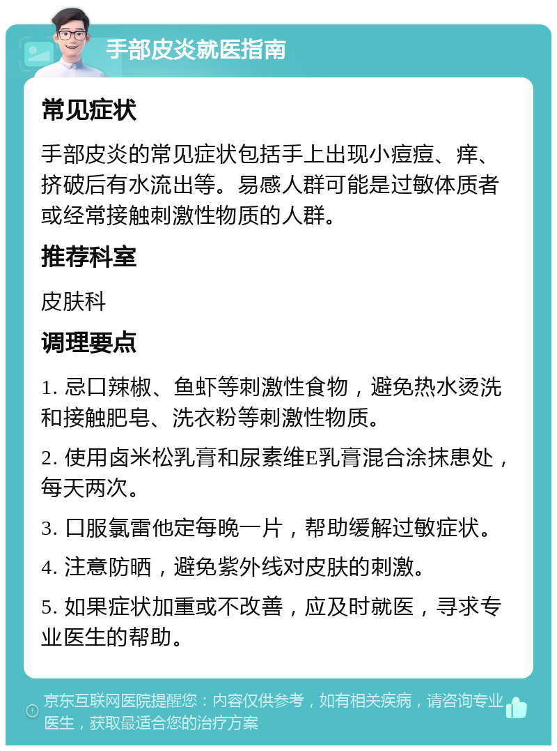 手部皮炎就医指南 常见症状 手部皮炎的常见症状包括手上出现小痘痘、痒、挤破后有水流出等。易感人群可能是过敏体质者或经常接触刺激性物质的人群。 推荐科室 皮肤科 调理要点 1. 忌口辣椒、鱼虾等刺激性食物，避免热水烫洗和接触肥皂、洗衣粉等刺激性物质。 2. 使用卤米松乳膏和尿素维E乳膏混合涂抹患处，每天两次。 3. 口服氯雷他定每晚一片，帮助缓解过敏症状。 4. 注意防晒，避免紫外线对皮肤的刺激。 5. 如果症状加重或不改善，应及时就医，寻求专业医生的帮助。