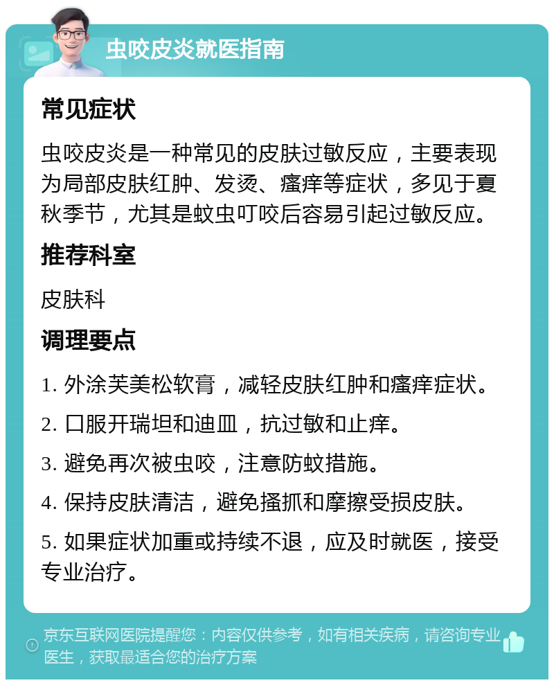 虫咬皮炎就医指南 常见症状 虫咬皮炎是一种常见的皮肤过敏反应，主要表现为局部皮肤红肿、发烫、瘙痒等症状，多见于夏秋季节，尤其是蚊虫叮咬后容易引起过敏反应。 推荐科室 皮肤科 调理要点 1. 外涂芙美松软膏，减轻皮肤红肿和瘙痒症状。 2. 口服开瑞坦和迪皿，抗过敏和止痒。 3. 避免再次被虫咬，注意防蚊措施。 4. 保持皮肤清洁，避免搔抓和摩擦受损皮肤。 5. 如果症状加重或持续不退，应及时就医，接受专业治疗。