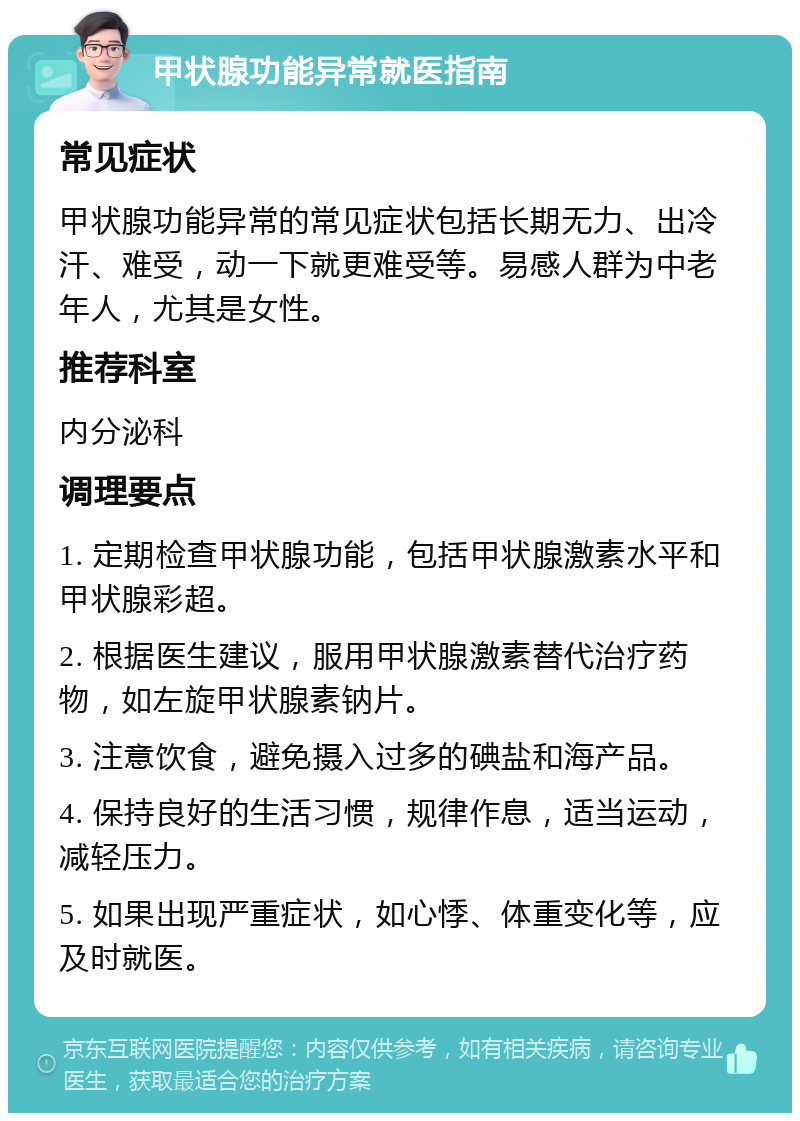 甲状腺功能异常就医指南 常见症状 甲状腺功能异常的常见症状包括长期无力、出冷汗、难受，动一下就更难受等。易感人群为中老年人，尤其是女性。 推荐科室 内分泌科 调理要点 1. 定期检查甲状腺功能，包括甲状腺激素水平和甲状腺彩超。 2. 根据医生建议，服用甲状腺激素替代治疗药物，如左旋甲状腺素钠片。 3. 注意饮食，避免摄入过多的碘盐和海产品。 4. 保持良好的生活习惯，规律作息，适当运动，减轻压力。 5. 如果出现严重症状，如心悸、体重变化等，应及时就医。