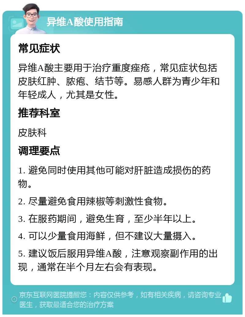 异维A酸使用指南 常见症状 异维A酸主要用于治疗重度痤疮，常见症状包括皮肤红肿、脓疱、结节等。易感人群为青少年和年轻成人，尤其是女性。 推荐科室 皮肤科 调理要点 1. 避免同时使用其他可能对肝脏造成损伤的药物。 2. 尽量避免食用辣椒等刺激性食物。 3. 在服药期间，避免生育，至少半年以上。 4. 可以少量食用海鲜，但不建议大量摄入。 5. 建议饭后服用异维A酸，注意观察副作用的出现，通常在半个月左右会有表现。