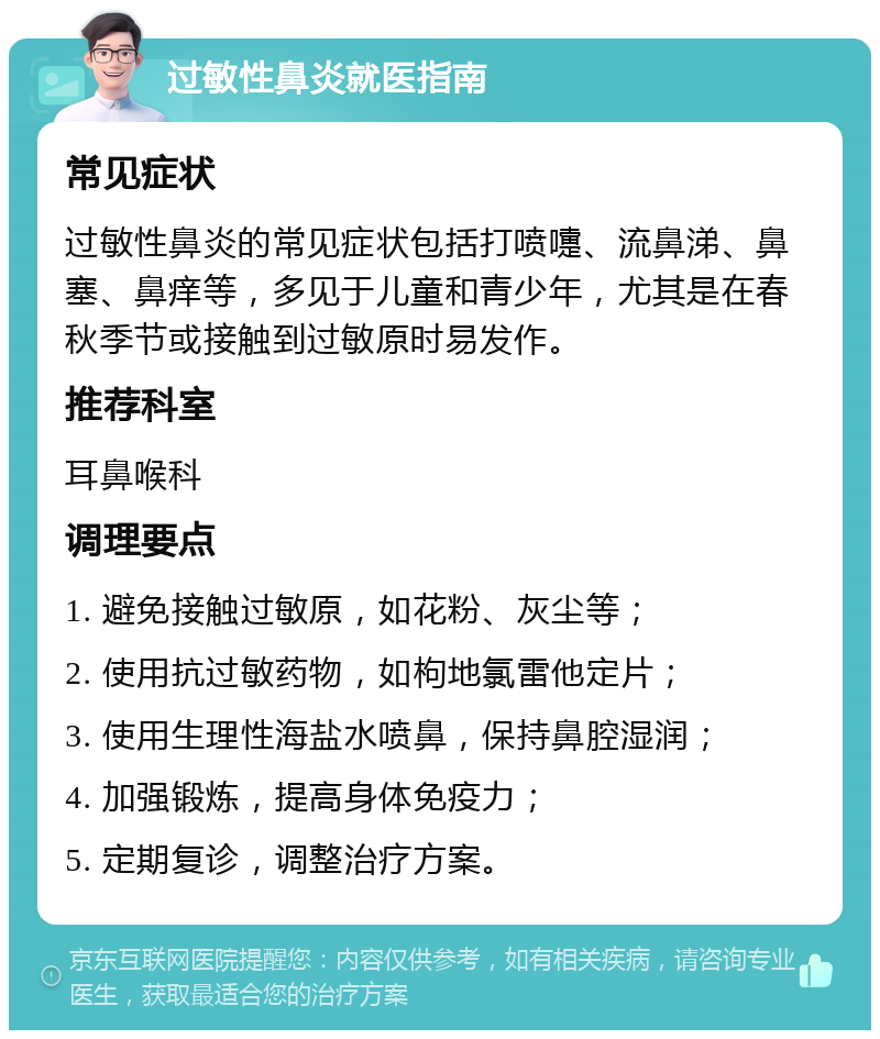 过敏性鼻炎就医指南 常见症状 过敏性鼻炎的常见症状包括打喷嚏、流鼻涕、鼻塞、鼻痒等，多见于儿童和青少年，尤其是在春秋季节或接触到过敏原时易发作。 推荐科室 耳鼻喉科 调理要点 1. 避免接触过敏原，如花粉、灰尘等； 2. 使用抗过敏药物，如枸地氯雷他定片； 3. 使用生理性海盐水喷鼻，保持鼻腔湿润； 4. 加强锻炼，提高身体免疫力； 5. 定期复诊，调整治疗方案。