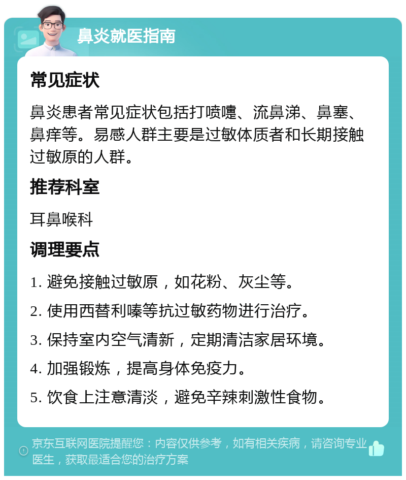 鼻炎就医指南 常见症状 鼻炎患者常见症状包括打喷嚏、流鼻涕、鼻塞、鼻痒等。易感人群主要是过敏体质者和长期接触过敏原的人群。 推荐科室 耳鼻喉科 调理要点 1. 避免接触过敏原，如花粉、灰尘等。 2. 使用西替利嗪等抗过敏药物进行治疗。 3. 保持室内空气清新，定期清洁家居环境。 4. 加强锻炼，提高身体免疫力。 5. 饮食上注意清淡，避免辛辣刺激性食物。