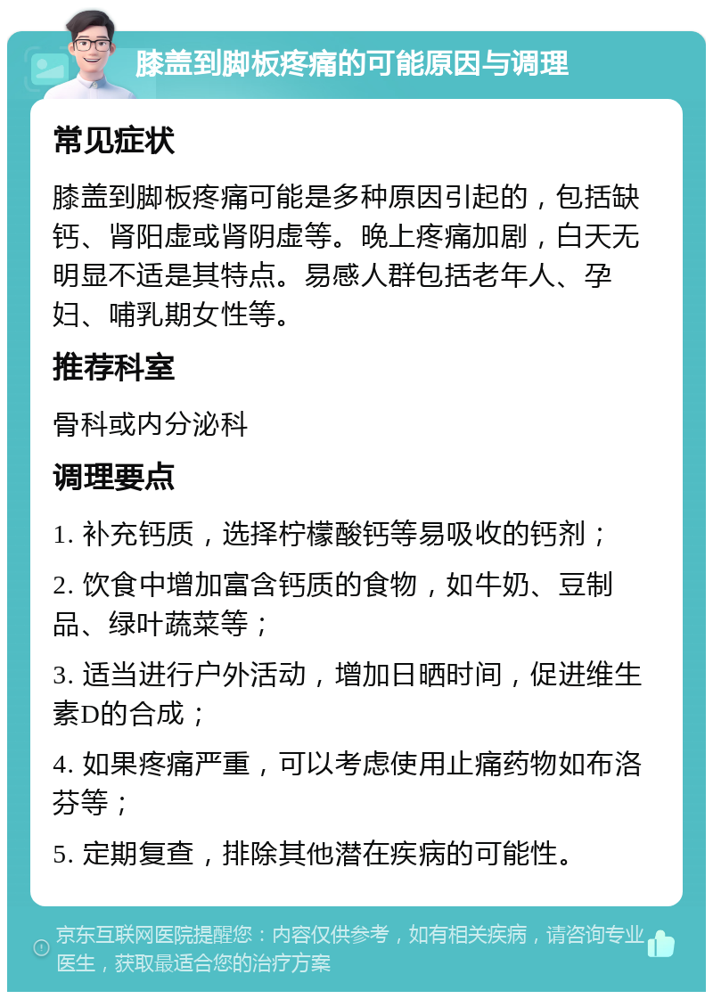 膝盖到脚板疼痛的可能原因与调理 常见症状 膝盖到脚板疼痛可能是多种原因引起的，包括缺钙、肾阳虚或肾阴虚等。晚上疼痛加剧，白天无明显不适是其特点。易感人群包括老年人、孕妇、哺乳期女性等。 推荐科室 骨科或内分泌科 调理要点 1. 补充钙质，选择柠檬酸钙等易吸收的钙剂； 2. 饮食中增加富含钙质的食物，如牛奶、豆制品、绿叶蔬菜等； 3. 适当进行户外活动，增加日晒时间，促进维生素D的合成； 4. 如果疼痛严重，可以考虑使用止痛药物如布洛芬等； 5. 定期复查，排除其他潜在疾病的可能性。