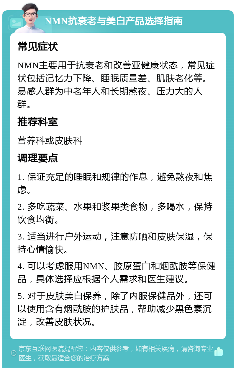 NMN抗衰老与美白产品选择指南 常见症状 NMN主要用于抗衰老和改善亚健康状态，常见症状包括记忆力下降、睡眠质量差、肌肤老化等。易感人群为中老年人和长期熬夜、压力大的人群。 推荐科室 营养科或皮肤科 调理要点 1. 保证充足的睡眠和规律的作息，避免熬夜和焦虑。 2. 多吃蔬菜、水果和浆果类食物，多喝水，保持饮食均衡。 3. 适当进行户外运动，注意防晒和皮肤保湿，保持心情愉快。 4. 可以考虑服用NMN、胶原蛋白和烟酰胺等保健品，具体选择应根据个人需求和医生建议。 5. 对于皮肤美白保养，除了内服保健品外，还可以使用含有烟酰胺的护肤品，帮助减少黑色素沉淀，改善皮肤状况。