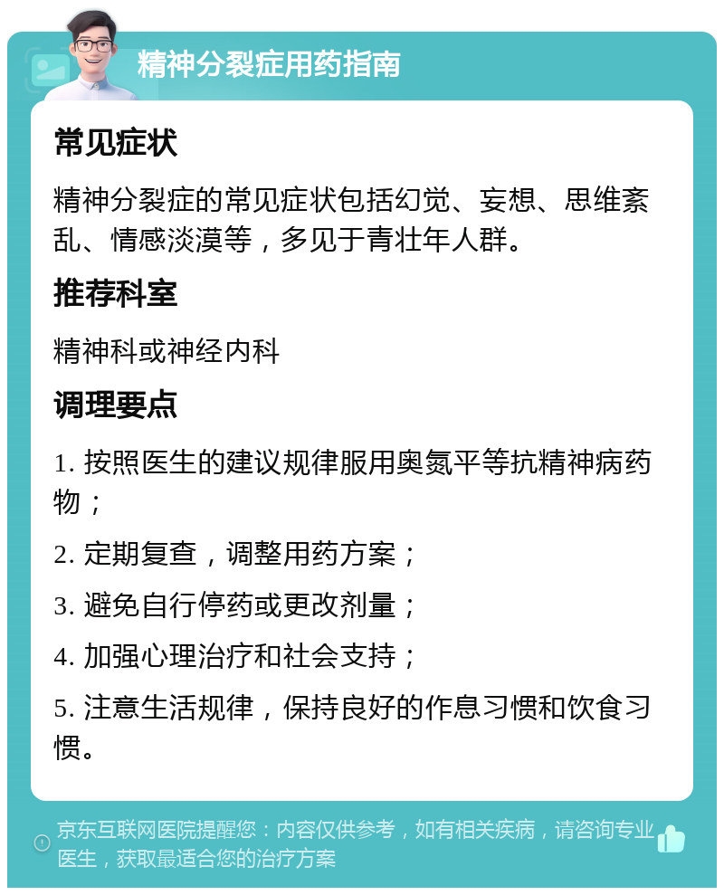 精神分裂症用药指南 常见症状 精神分裂症的常见症状包括幻觉、妄想、思维紊乱、情感淡漠等，多见于青壮年人群。 推荐科室 精神科或神经内科 调理要点 1. 按照医生的建议规律服用奥氮平等抗精神病药物； 2. 定期复查，调整用药方案； 3. 避免自行停药或更改剂量； 4. 加强心理治疗和社会支持； 5. 注意生活规律，保持良好的作息习惯和饮食习惯。