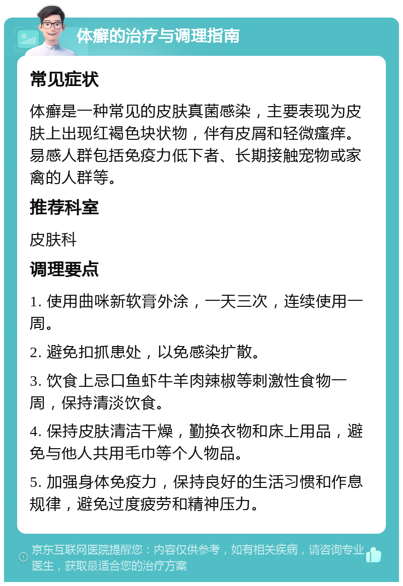 体癣的治疗与调理指南 常见症状 体癣是一种常见的皮肤真菌感染，主要表现为皮肤上出现红褐色块状物，伴有皮屑和轻微瘙痒。易感人群包括免疫力低下者、长期接触宠物或家禽的人群等。 推荐科室 皮肤科 调理要点 1. 使用曲咪新软膏外涂，一天三次，连续使用一周。 2. 避免扣抓患处，以免感染扩散。 3. 饮食上忌口鱼虾牛羊肉辣椒等刺激性食物一周，保持清淡饮食。 4. 保持皮肤清洁干燥，勤换衣物和床上用品，避免与他人共用毛巾等个人物品。 5. 加强身体免疫力，保持良好的生活习惯和作息规律，避免过度疲劳和精神压力。