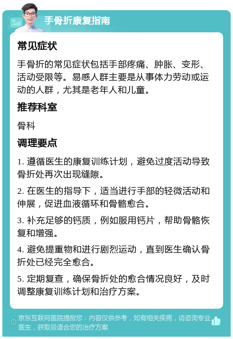 手骨折康复指南 常见症状 手骨折的常见症状包括手部疼痛、肿胀、变形、活动受限等。易感人群主要是从事体力劳动或运动的人群，尤其是老年人和儿童。 推荐科室 骨科 调理要点 1. 遵循医生的康复训练计划，避免过度活动导致骨折处再次出现缝隙。 2. 在医生的指导下，适当进行手部的轻微活动和伸展，促进血液循环和骨骼愈合。 3. 补充足够的钙质，例如服用钙片，帮助骨骼恢复和增强。 4. 避免提重物和进行剧烈运动，直到医生确认骨折处已经完全愈合。 5. 定期复查，确保骨折处的愈合情况良好，及时调整康复训练计划和治疗方案。