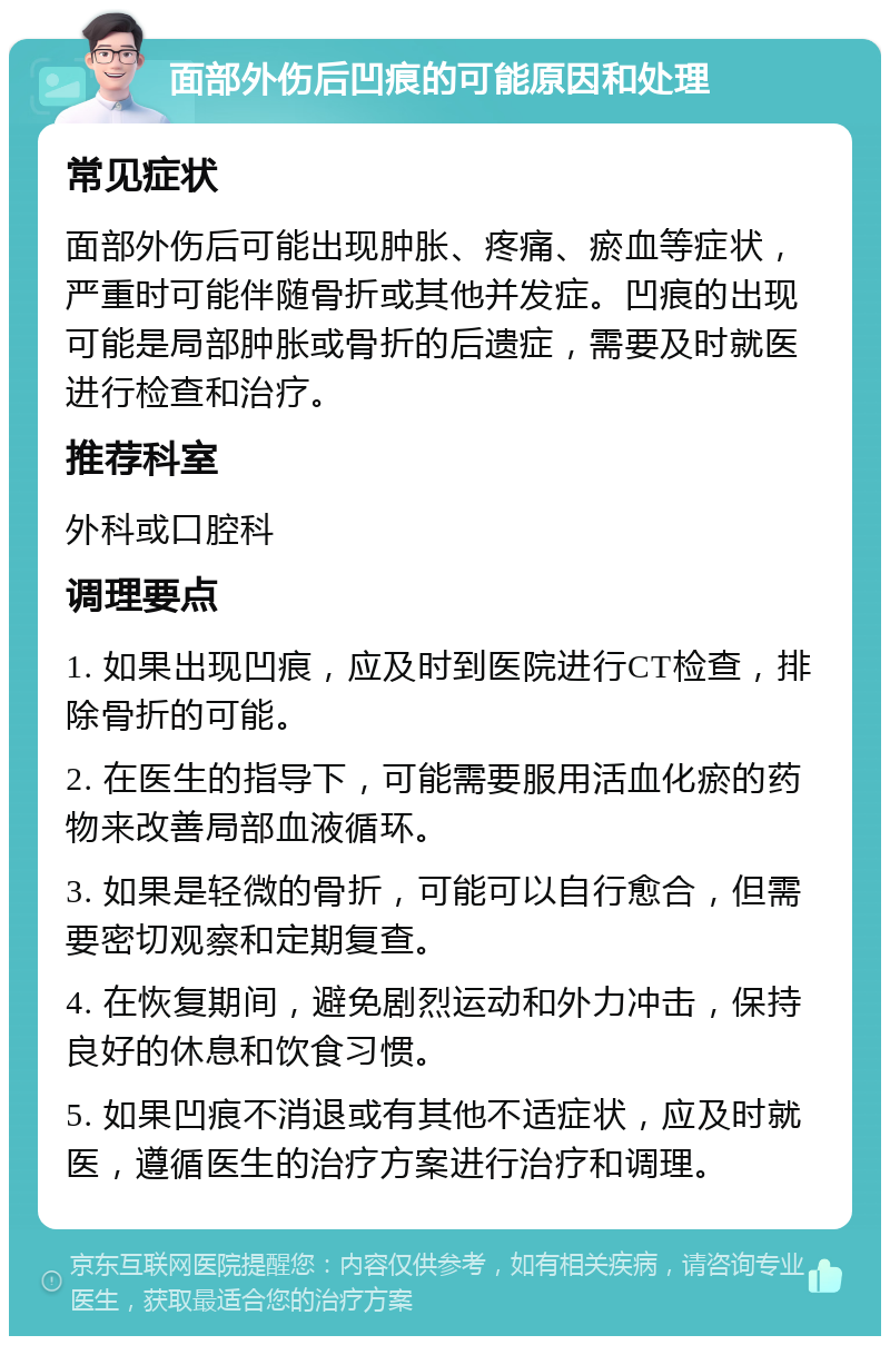 面部外伤后凹痕的可能原因和处理 常见症状 面部外伤后可能出现肿胀、疼痛、瘀血等症状，严重时可能伴随骨折或其他并发症。凹痕的出现可能是局部肿胀或骨折的后遗症，需要及时就医进行检查和治疗。 推荐科室 外科或口腔科 调理要点 1. 如果出现凹痕，应及时到医院进行CT检查，排除骨折的可能。 2. 在医生的指导下，可能需要服用活血化瘀的药物来改善局部血液循环。 3. 如果是轻微的骨折，可能可以自行愈合，但需要密切观察和定期复查。 4. 在恢复期间，避免剧烈运动和外力冲击，保持良好的休息和饮食习惯。 5. 如果凹痕不消退或有其他不适症状，应及时就医，遵循医生的治疗方案进行治疗和调理。