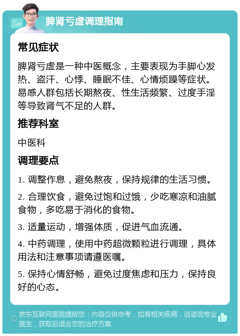 脾肾亏虚调理指南 常见症状 脾肾亏虚是一种中医概念，主要表现为手脚心发热、盗汗、心悸、睡眠不佳、心情烦躁等症状。易感人群包括长期熬夜、性生活频繁、过度手淫等导致肾气不足的人群。 推荐科室 中医科 调理要点 1. 调整作息，避免熬夜，保持规律的生活习惯。 2. 合理饮食，避免过饱和过饿，少吃寒凉和油腻食物，多吃易于消化的食物。 3. 适量运动，增强体质，促进气血流通。 4. 中药调理，使用中药超微颗粒进行调理，具体用法和注意事项请遵医嘱。 5. 保持心情舒畅，避免过度焦虑和压力，保持良好的心态。