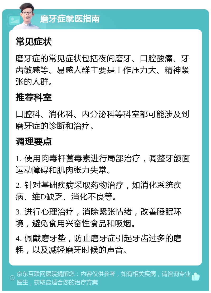 磨牙症就医指南 常见症状 磨牙症的常见症状包括夜间磨牙、口腔酸痛、牙齿敏感等。易感人群主要是工作压力大、精神紧张的人群。 推荐科室 口腔科、消化科、内分泌科等科室都可能涉及到磨牙症的诊断和治疗。 调理要点 1. 使用肉毒杆菌毒素进行局部治疗，调整牙颌面运动障碍和肌肉张力失常。 2. 针对基础疾病采取药物治疗，如消化系统疾病、维D缺乏、消化不良等。 3. 进行心理治疗，消除紧张情绪，改善睡眠环境，避免食用兴奋性食品和吸烟。 4. 佩戴磨牙垫，防止磨牙症引起牙齿过多的磨耗，以及减轻磨牙时候的声音。