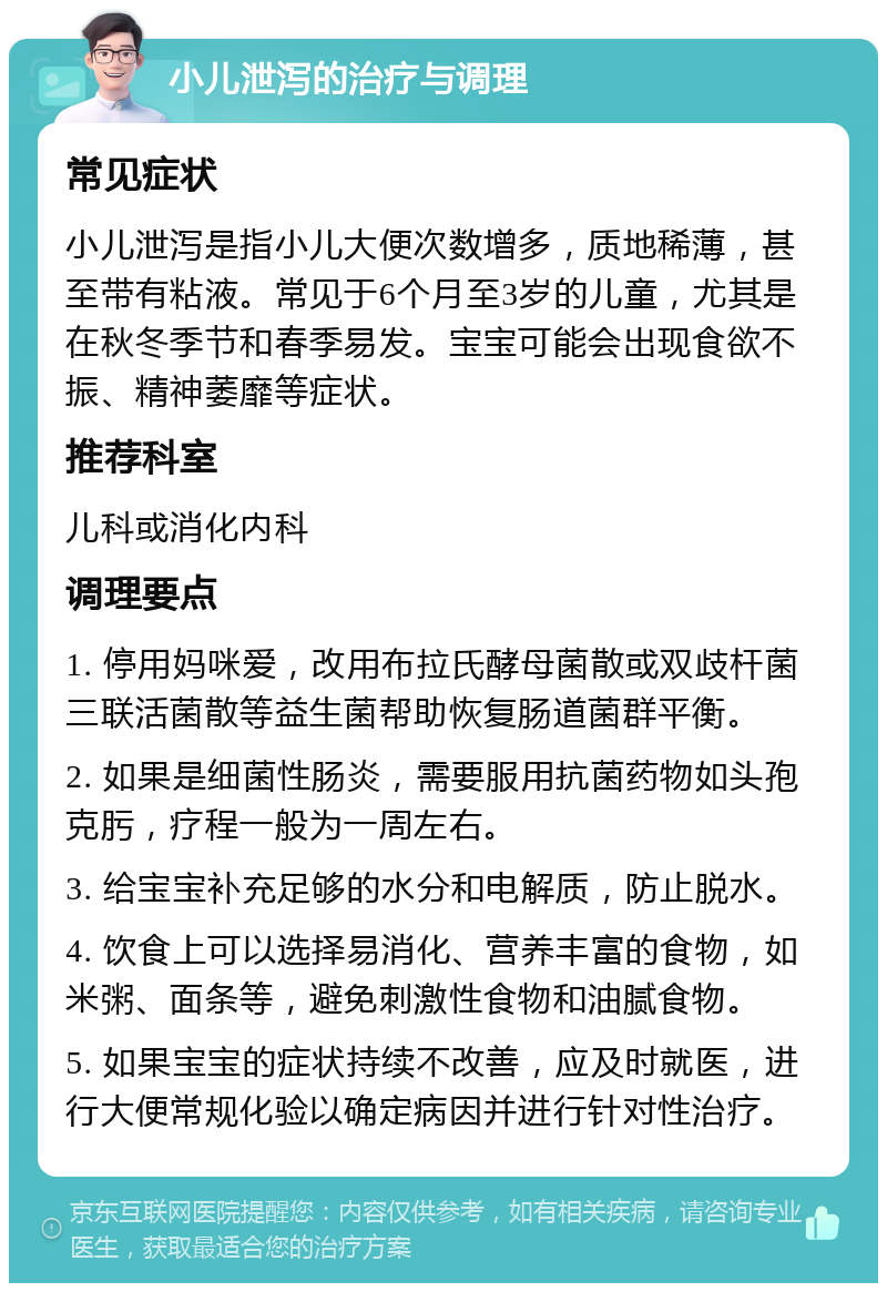 小儿泄泻的治疗与调理 常见症状 小儿泄泻是指小儿大便次数增多，质地稀薄，甚至带有粘液。常见于6个月至3岁的儿童，尤其是在秋冬季节和春季易发。宝宝可能会出现食欲不振、精神萎靡等症状。 推荐科室 儿科或消化内科 调理要点 1. 停用妈咪爱，改用布拉氏酵母菌散或双歧杆菌三联活菌散等益生菌帮助恢复肠道菌群平衡。 2. 如果是细菌性肠炎，需要服用抗菌药物如头孢克肟，疗程一般为一周左右。 3. 给宝宝补充足够的水分和电解质，防止脱水。 4. 饮食上可以选择易消化、营养丰富的食物，如米粥、面条等，避免刺激性食物和油腻食物。 5. 如果宝宝的症状持续不改善，应及时就医，进行大便常规化验以确定病因并进行针对性治疗。