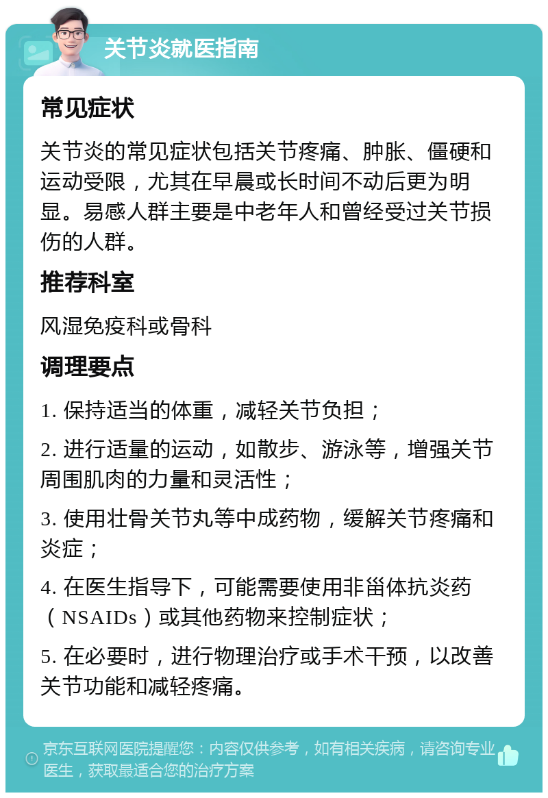 关节炎就医指南 常见症状 关节炎的常见症状包括关节疼痛、肿胀、僵硬和运动受限，尤其在早晨或长时间不动后更为明显。易感人群主要是中老年人和曾经受过关节损伤的人群。 推荐科室 风湿免疫科或骨科 调理要点 1. 保持适当的体重，减轻关节负担； 2. 进行适量的运动，如散步、游泳等，增强关节周围肌肉的力量和灵活性； 3. 使用壮骨关节丸等中成药物，缓解关节疼痛和炎症； 4. 在医生指导下，可能需要使用非甾体抗炎药（NSAIDs）或其他药物来控制症状； 5. 在必要时，进行物理治疗或手术干预，以改善关节功能和减轻疼痛。