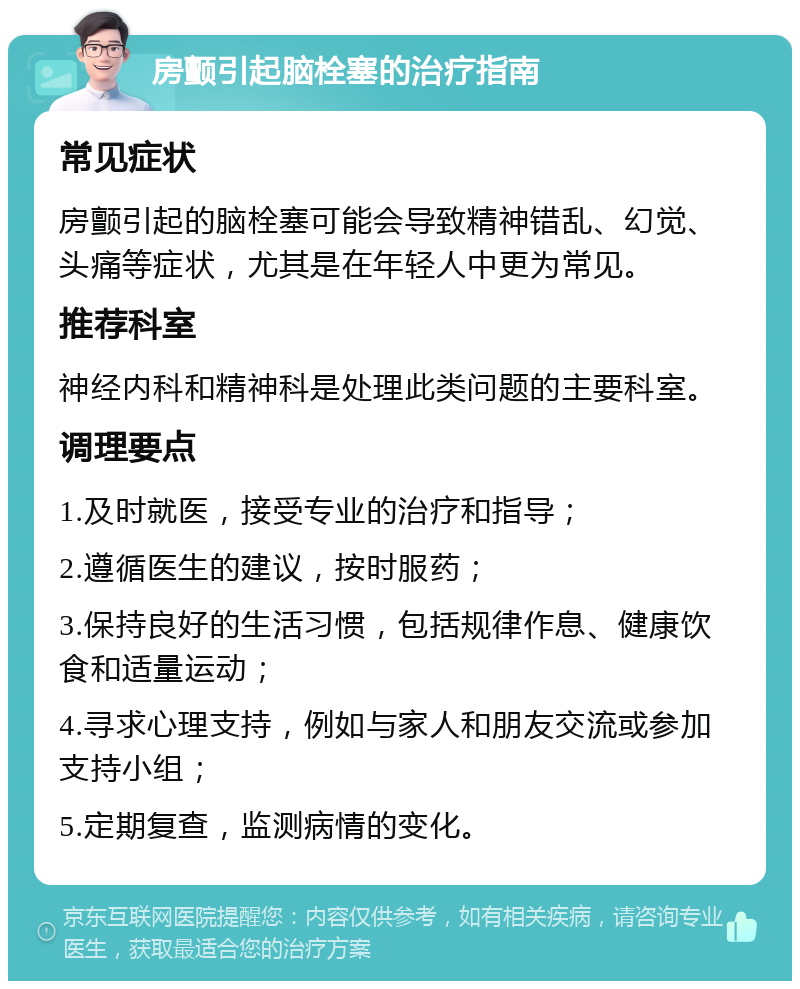 房颤引起脑栓塞的治疗指南 常见症状 房颤引起的脑栓塞可能会导致精神错乱、幻觉、头痛等症状，尤其是在年轻人中更为常见。 推荐科室 神经内科和精神科是处理此类问题的主要科室。 调理要点 1.及时就医，接受专业的治疗和指导； 2.遵循医生的建议，按时服药； 3.保持良好的生活习惯，包括规律作息、健康饮食和适量运动； 4.寻求心理支持，例如与家人和朋友交流或参加支持小组； 5.定期复查，监测病情的变化。