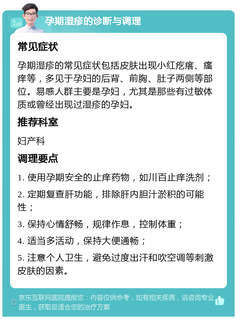 孕期湿疹的诊断与调理 常见症状 孕期湿疹的常见症状包括皮肤出现小红疙瘩、瘙痒等，多见于孕妇的后背、前胸、肚子两侧等部位。易感人群主要是孕妇，尤其是那些有过敏体质或曾经出现过湿疹的孕妇。 推荐科室 妇产科 调理要点 1. 使用孕期安全的止痒药物，如川百止痒洗剂； 2. 定期复查肝功能，排除肝内胆汁淤积的可能性； 3. 保持心情舒畅，规律作息，控制体重； 4. 适当多活动，保持大便通畅； 5. 注意个人卫生，避免过度出汗和吹空调等刺激皮肤的因素。