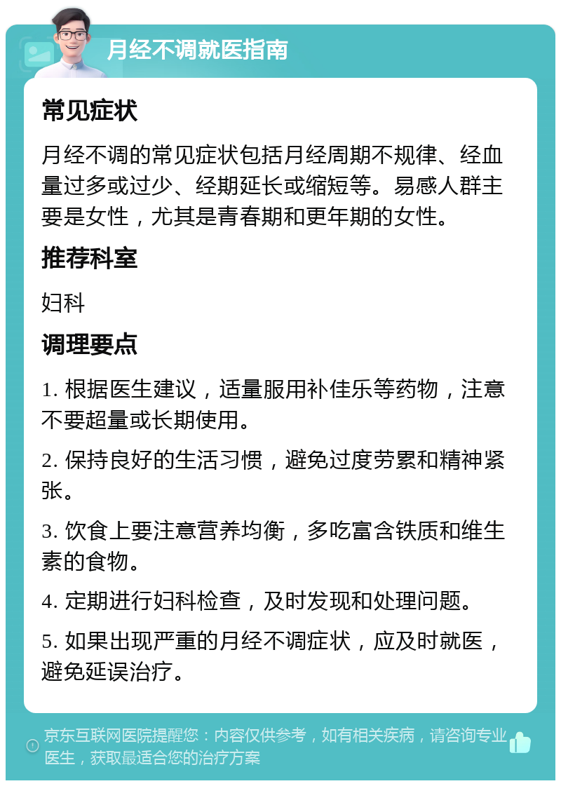 月经不调就医指南 常见症状 月经不调的常见症状包括月经周期不规律、经血量过多或过少、经期延长或缩短等。易感人群主要是女性，尤其是青春期和更年期的女性。 推荐科室 妇科 调理要点 1. 根据医生建议，适量服用补佳乐等药物，注意不要超量或长期使用。 2. 保持良好的生活习惯，避免过度劳累和精神紧张。 3. 饮食上要注意营养均衡，多吃富含铁质和维生素的食物。 4. 定期进行妇科检查，及时发现和处理问题。 5. 如果出现严重的月经不调症状，应及时就医，避免延误治疗。