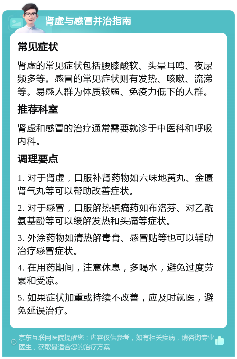 肾虚与感冒并治指南 常见症状 肾虚的常见症状包括腰膝酸软、头晕耳鸣、夜尿频多等。感冒的常见症状则有发热、咳嗽、流涕等。易感人群为体质较弱、免疫力低下的人群。 推荐科室 肾虚和感冒的治疗通常需要就诊于中医科和呼吸内科。 调理要点 1. 对于肾虚，口服补肾药物如六味地黄丸、金匮肾气丸等可以帮助改善症状。 2. 对于感冒，口服解热镇痛药如布洛芬、对乙酰氨基酚等可以缓解发热和头痛等症状。 3. 外涂药物如清热解毒膏、感冒贴等也可以辅助治疗感冒症状。 4. 在用药期间，注意休息，多喝水，避免过度劳累和受凉。 5. 如果症状加重或持续不改善，应及时就医，避免延误治疗。