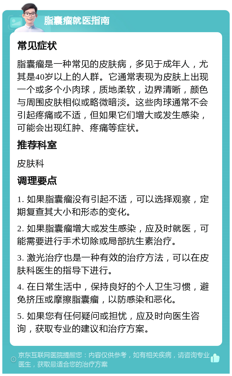 脂囊瘤就医指南 常见症状 脂囊瘤是一种常见的皮肤病，多见于成年人，尤其是40岁以上的人群。它通常表现为皮肤上出现一个或多个小肉球，质地柔软，边界清晰，颜色与周围皮肤相似或略微暗淡。这些肉球通常不会引起疼痛或不适，但如果它们增大或发生感染，可能会出现红肿、疼痛等症状。 推荐科室 皮肤科 调理要点 1. 如果脂囊瘤没有引起不适，可以选择观察，定期复查其大小和形态的变化。 2. 如果脂囊瘤增大或发生感染，应及时就医，可能需要进行手术切除或局部抗生素治疗。 3. 激光治疗也是一种有效的治疗方法，可以在皮肤科医生的指导下进行。 4. 在日常生活中，保持良好的个人卫生习惯，避免挤压或摩擦脂囊瘤，以防感染和恶化。 5. 如果您有任何疑问或担忧，应及时向医生咨询，获取专业的建议和治疗方案。