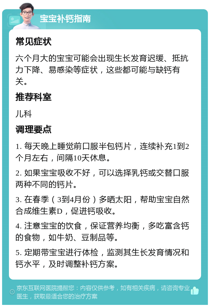 宝宝补钙指南 常见症状 六个月大的宝宝可能会出现生长发育迟缓、抵抗力下降、易感染等症状，这些都可能与缺钙有关。 推荐科室 儿科 调理要点 1. 每天晚上睡觉前口服半包钙片，连续补充1到2个月左右，间隔10天休息。 2. 如果宝宝吸收不好，可以选择乳钙或交替口服两种不同的钙片。 3. 在春季（3到4月份）多晒太阳，帮助宝宝自然合成维生素D，促进钙吸收。 4. 注意宝宝的饮食，保证营养均衡，多吃富含钙的食物，如牛奶、豆制品等。 5. 定期带宝宝进行体检，监测其生长发育情况和钙水平，及时调整补钙方案。