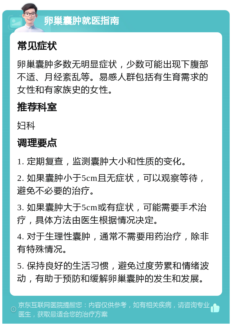 卵巢囊肿就医指南 常见症状 卵巢囊肿多数无明显症状，少数可能出现下腹部不适、月经紊乱等。易感人群包括有生育需求的女性和有家族史的女性。 推荐科室 妇科 调理要点 1. 定期复查，监测囊肿大小和性质的变化。 2. 如果囊肿小于5cm且无症状，可以观察等待，避免不必要的治疗。 3. 如果囊肿大于5cm或有症状，可能需要手术治疗，具体方法由医生根据情况决定。 4. 对于生理性囊肿，通常不需要用药治疗，除非有特殊情况。 5. 保持良好的生活习惯，避免过度劳累和情绪波动，有助于预防和缓解卵巢囊肿的发生和发展。