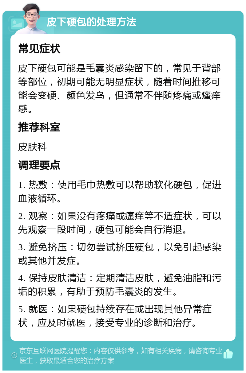 皮下硬包的处理方法 常见症状 皮下硬包可能是毛囊炎感染留下的，常见于背部等部位，初期可能无明显症状，随着时间推移可能会变硬、颜色发乌，但通常不伴随疼痛或瘙痒感。 推荐科室 皮肤科 调理要点 1. 热敷：使用毛巾热敷可以帮助软化硬包，促进血液循环。 2. 观察：如果没有疼痛或瘙痒等不适症状，可以先观察一段时间，硬包可能会自行消退。 3. 避免挤压：切勿尝试挤压硬包，以免引起感染或其他并发症。 4. 保持皮肤清洁：定期清洁皮肤，避免油脂和污垢的积累，有助于预防毛囊炎的发生。 5. 就医：如果硬包持续存在或出现其他异常症状，应及时就医，接受专业的诊断和治疗。