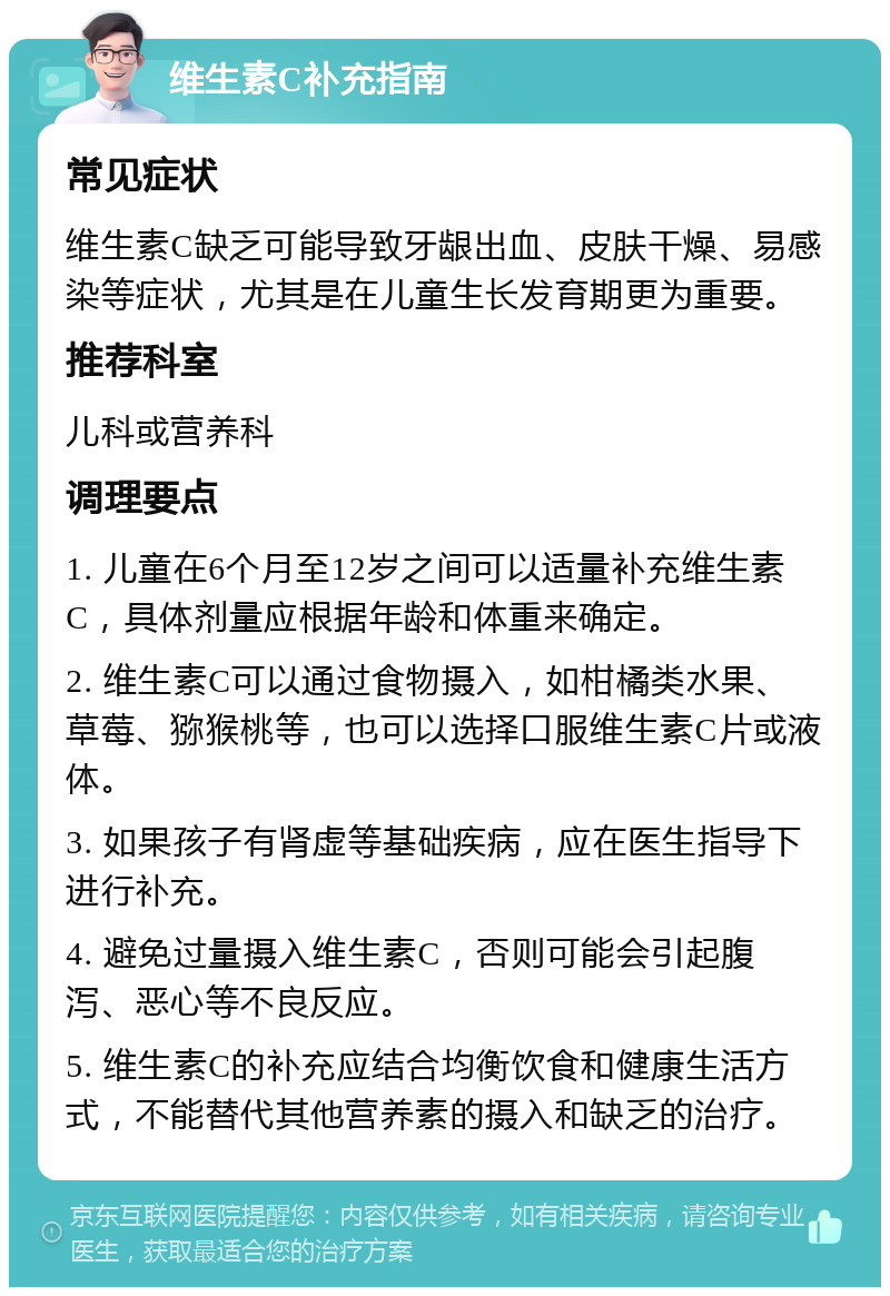 维生素C补充指南 常见症状 维生素C缺乏可能导致牙龈出血、皮肤干燥、易感染等症状，尤其是在儿童生长发育期更为重要。 推荐科室 儿科或营养科 调理要点 1. 儿童在6个月至12岁之间可以适量补充维生素C，具体剂量应根据年龄和体重来确定。 2. 维生素C可以通过食物摄入，如柑橘类水果、草莓、猕猴桃等，也可以选择口服维生素C片或液体。 3. 如果孩子有肾虚等基础疾病，应在医生指导下进行补充。 4. 避免过量摄入维生素C，否则可能会引起腹泻、恶心等不良反应。 5. 维生素C的补充应结合均衡饮食和健康生活方式，不能替代其他营养素的摄入和缺乏的治疗。