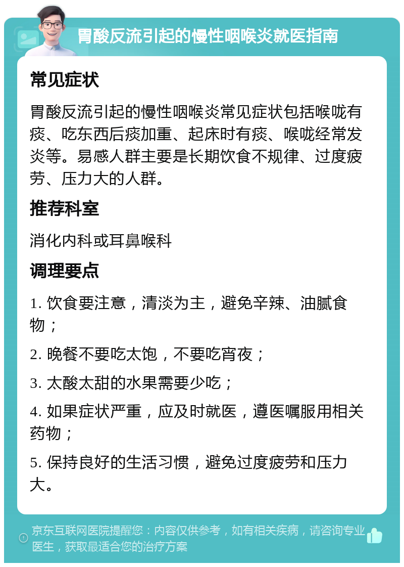 胃酸反流引起的慢性咽喉炎就医指南 常见症状 胃酸反流引起的慢性咽喉炎常见症状包括喉咙有痰、吃东西后痰加重、起床时有痰、喉咙经常发炎等。易感人群主要是长期饮食不规律、过度疲劳、压力大的人群。 推荐科室 消化内科或耳鼻喉科 调理要点 1. 饮食要注意，清淡为主，避免辛辣、油腻食物； 2. 晚餐不要吃太饱，不要吃宵夜； 3. 太酸太甜的水果需要少吃； 4. 如果症状严重，应及时就医，遵医嘱服用相关药物； 5. 保持良好的生活习惯，避免过度疲劳和压力大。