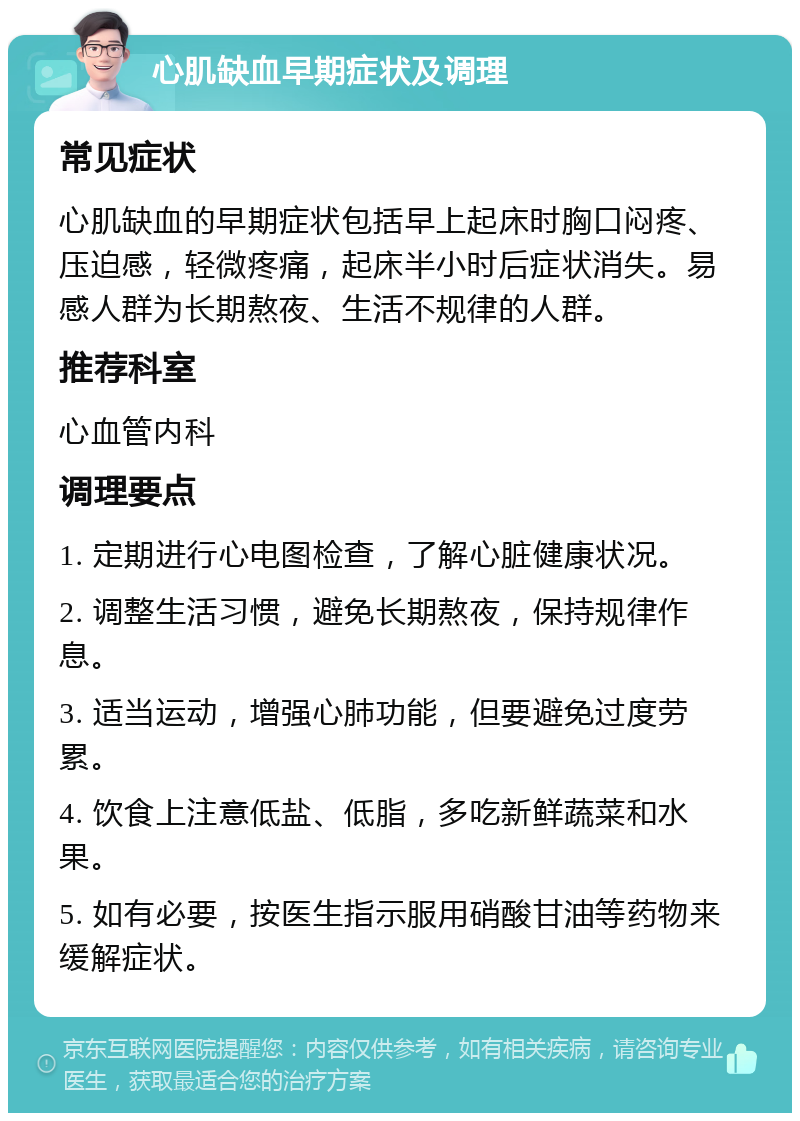 心肌缺血早期症状及调理 常见症状 心肌缺血的早期症状包括早上起床时胸口闷疼、压迫感，轻微疼痛，起床半小时后症状消失。易感人群为长期熬夜、生活不规律的人群。 推荐科室 心血管内科 调理要点 1. 定期进行心电图检查，了解心脏健康状况。 2. 调整生活习惯，避免长期熬夜，保持规律作息。 3. 适当运动，增强心肺功能，但要避免过度劳累。 4. 饮食上注意低盐、低脂，多吃新鲜蔬菜和水果。 5. 如有必要，按医生指示服用硝酸甘油等药物来缓解症状。