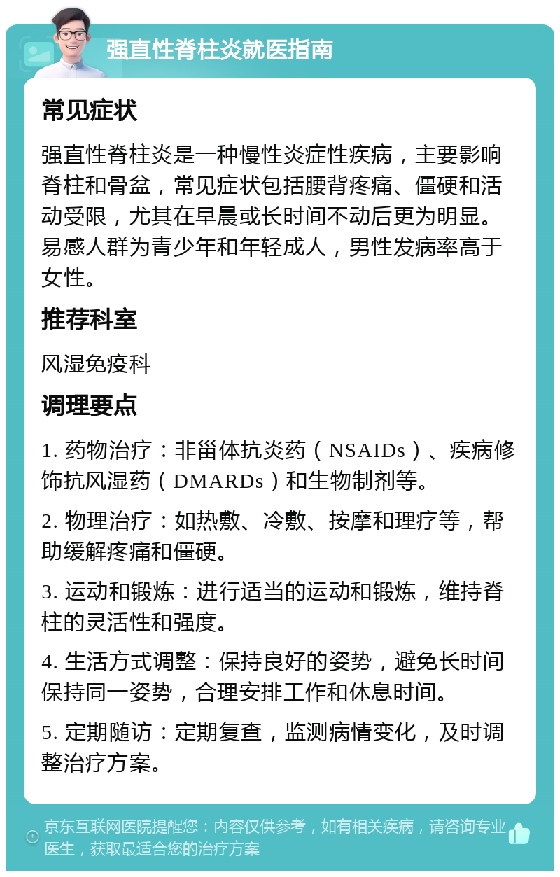 强直性脊柱炎就医指南 常见症状 强直性脊柱炎是一种慢性炎症性疾病，主要影响脊柱和骨盆，常见症状包括腰背疼痛、僵硬和活动受限，尤其在早晨或长时间不动后更为明显。易感人群为青少年和年轻成人，男性发病率高于女性。 推荐科室 风湿免疫科 调理要点 1. 药物治疗：非甾体抗炎药（NSAIDs）、疾病修饰抗风湿药（DMARDs）和生物制剂等。 2. 物理治疗：如热敷、冷敷、按摩和理疗等，帮助缓解疼痛和僵硬。 3. 运动和锻炼：进行适当的运动和锻炼，维持脊柱的灵活性和强度。 4. 生活方式调整：保持良好的姿势，避免长时间保持同一姿势，合理安排工作和休息时间。 5. 定期随访：定期复查，监测病情变化，及时调整治疗方案。