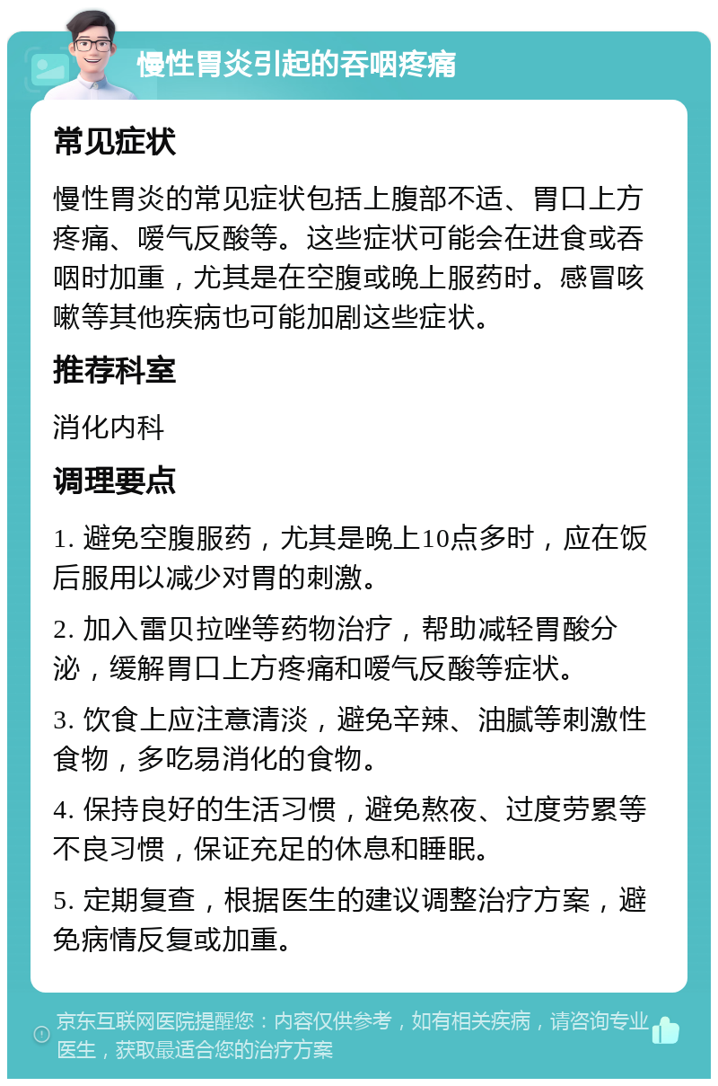 慢性胃炎引起的吞咽疼痛 常见症状 慢性胃炎的常见症状包括上腹部不适、胃口上方疼痛、嗳气反酸等。这些症状可能会在进食或吞咽时加重，尤其是在空腹或晚上服药时。感冒咳嗽等其他疾病也可能加剧这些症状。 推荐科室 消化内科 调理要点 1. 避免空腹服药，尤其是晚上10点多时，应在饭后服用以减少对胃的刺激。 2. 加入雷贝拉唑等药物治疗，帮助减轻胃酸分泌，缓解胃口上方疼痛和嗳气反酸等症状。 3. 饮食上应注意清淡，避免辛辣、油腻等刺激性食物，多吃易消化的食物。 4. 保持良好的生活习惯，避免熬夜、过度劳累等不良习惯，保证充足的休息和睡眠。 5. 定期复查，根据医生的建议调整治疗方案，避免病情反复或加重。