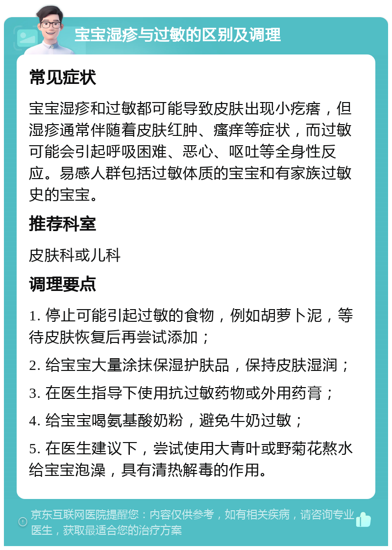 宝宝湿疹与过敏的区别及调理 常见症状 宝宝湿疹和过敏都可能导致皮肤出现小疙瘩，但湿疹通常伴随着皮肤红肿、瘙痒等症状，而过敏可能会引起呼吸困难、恶心、呕吐等全身性反应。易感人群包括过敏体质的宝宝和有家族过敏史的宝宝。 推荐科室 皮肤科或儿科 调理要点 1. 停止可能引起过敏的食物，例如胡萝卜泥，等待皮肤恢复后再尝试添加； 2. 给宝宝大量涂抹保湿护肤品，保持皮肤湿润； 3. 在医生指导下使用抗过敏药物或外用药膏； 4. 给宝宝喝氨基酸奶粉，避免牛奶过敏； 5. 在医生建议下，尝试使用大青叶或野菊花熬水给宝宝泡澡，具有清热解毒的作用。