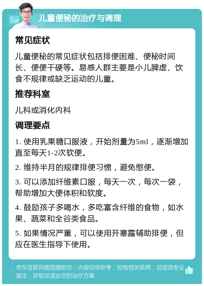 儿童便秘的治疗与调理 常见症状 儿童便秘的常见症状包括排便困难、便秘时间长、便便干硬等。易感人群主要是小儿脾虚、饮食不规律或缺乏运动的儿童。 推荐科室 儿科或消化内科 调理要点 1. 使用乳果糖口服液，开始剂量为5ml，逐渐增加直至每天1-2次软便。 2. 维持半月的规律排便习惯，避免憋便。 3. 可以添加纤维素口服，每天一次，每次一袋，帮助增加大便体积和软度。 4. 鼓励孩子多喝水，多吃富含纤维的食物，如水果、蔬菜和全谷类食品。 5. 如果情况严重，可以使用开塞露辅助排便，但应在医生指导下使用。