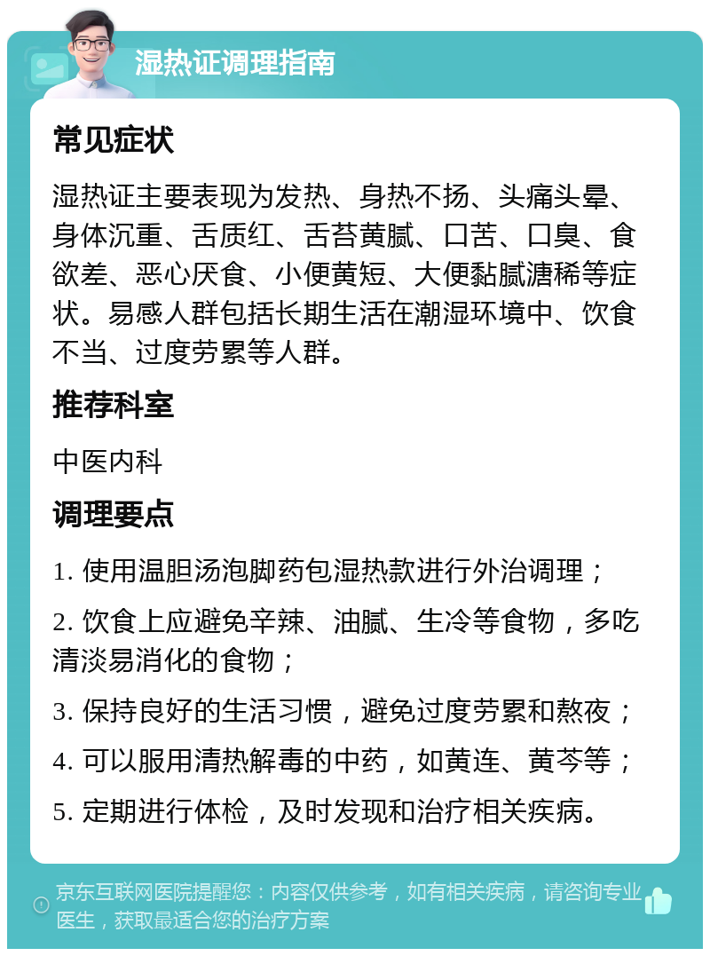 湿热证调理指南 常见症状 湿热证主要表现为发热、身热不扬、头痛头晕、身体沉重、舌质红、舌苔黄腻、口苦、口臭、食欲差、恶心厌食、小便黄短、大便黏腻溏稀等症状。易感人群包括长期生活在潮湿环境中、饮食不当、过度劳累等人群。 推荐科室 中医内科 调理要点 1. 使用温胆汤泡脚药包湿热款进行外治调理； 2. 饮食上应避免辛辣、油腻、生冷等食物，多吃清淡易消化的食物； 3. 保持良好的生活习惯，避免过度劳累和熬夜； 4. 可以服用清热解毒的中药，如黄连、黄芩等； 5. 定期进行体检，及时发现和治疗相关疾病。