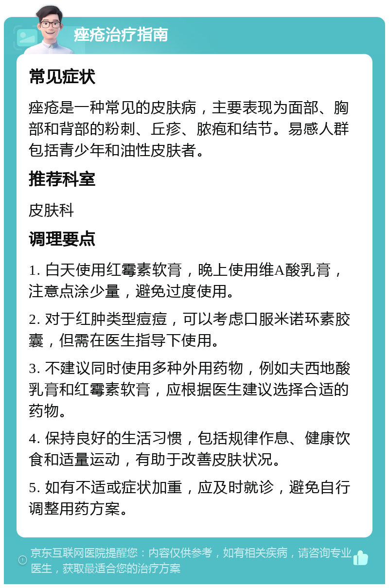 痤疮治疗指南 常见症状 痤疮是一种常见的皮肤病，主要表现为面部、胸部和背部的粉刺、丘疹、脓疱和结节。易感人群包括青少年和油性皮肤者。 推荐科室 皮肤科 调理要点 1. 白天使用红霉素软膏，晚上使用维A酸乳膏，注意点涂少量，避免过度使用。 2. 对于红肿类型痘痘，可以考虑口服米诺环素胶囊，但需在医生指导下使用。 3. 不建议同时使用多种外用药物，例如夫西地酸乳膏和红霉素软膏，应根据医生建议选择合适的药物。 4. 保持良好的生活习惯，包括规律作息、健康饮食和适量运动，有助于改善皮肤状况。 5. 如有不适或症状加重，应及时就诊，避免自行调整用药方案。