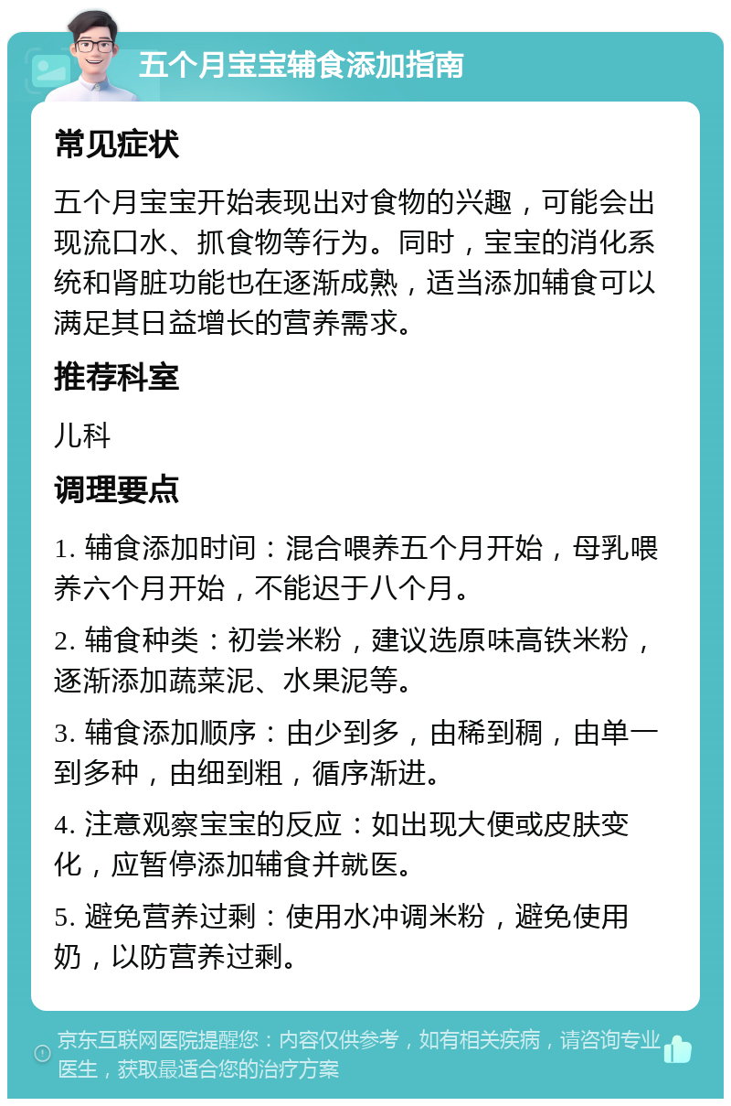 五个月宝宝辅食添加指南 常见症状 五个月宝宝开始表现出对食物的兴趣，可能会出现流口水、抓食物等行为。同时，宝宝的消化系统和肾脏功能也在逐渐成熟，适当添加辅食可以满足其日益增长的营养需求。 推荐科室 儿科 调理要点 1. 辅食添加时间：混合喂养五个月开始，母乳喂养六个月开始，不能迟于八个月。 2. 辅食种类：初尝米粉，建议选原味高铁米粉，逐渐添加蔬菜泥、水果泥等。 3. 辅食添加顺序：由少到多，由稀到稠，由单一到多种，由细到粗，循序渐进。 4. 注意观察宝宝的反应：如出现大便或皮肤变化，应暂停添加辅食并就医。 5. 避免营养过剩：使用水冲调米粉，避免使用奶，以防营养过剩。