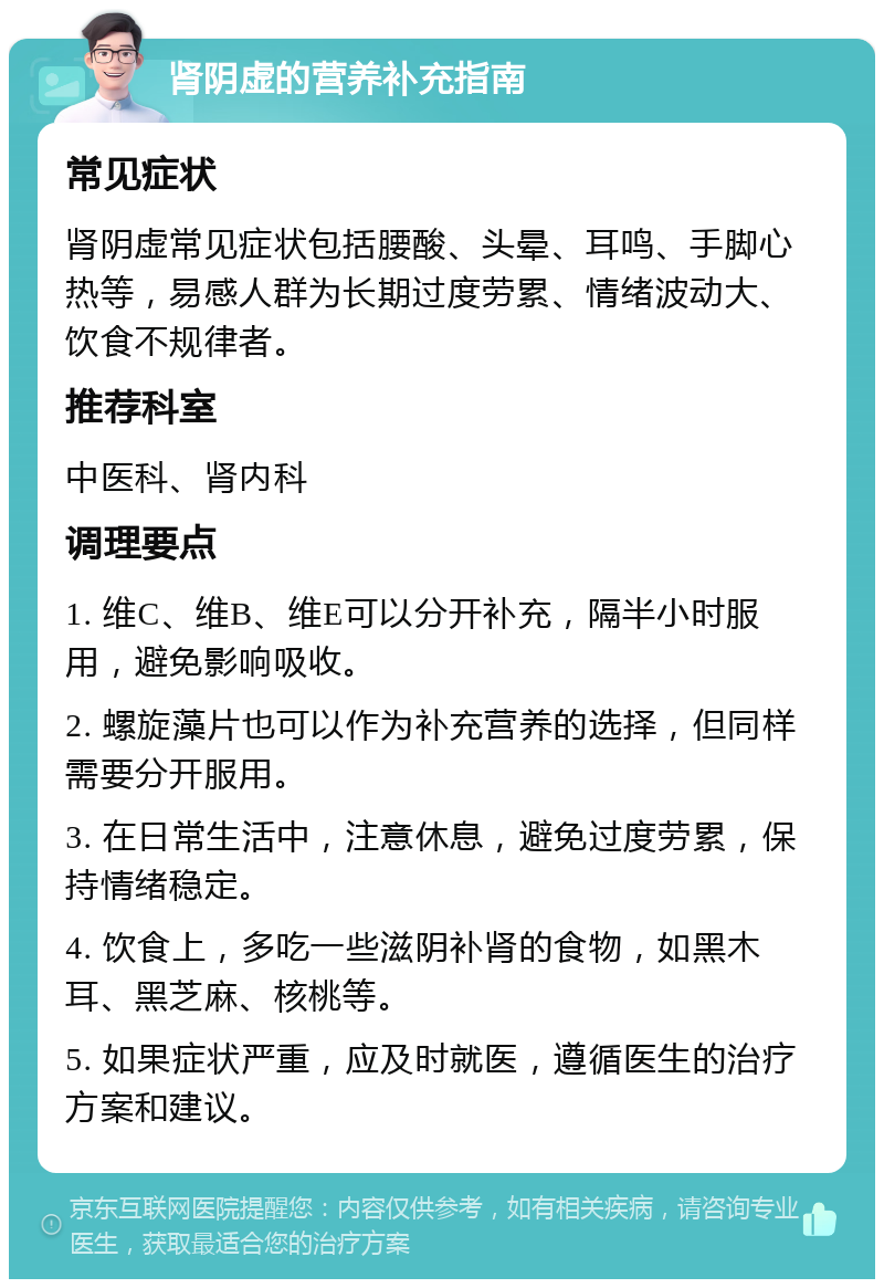 肾阴虚的营养补充指南 常见症状 肾阴虚常见症状包括腰酸、头晕、耳鸣、手脚心热等，易感人群为长期过度劳累、情绪波动大、饮食不规律者。 推荐科室 中医科、肾内科 调理要点 1. 维C、维B、维E可以分开补充，隔半小时服用，避免影响吸收。 2. 螺旋藻片也可以作为补充营养的选择，但同样需要分开服用。 3. 在日常生活中，注意休息，避免过度劳累，保持情绪稳定。 4. 饮食上，多吃一些滋阴补肾的食物，如黑木耳、黑芝麻、核桃等。 5. 如果症状严重，应及时就医，遵循医生的治疗方案和建议。