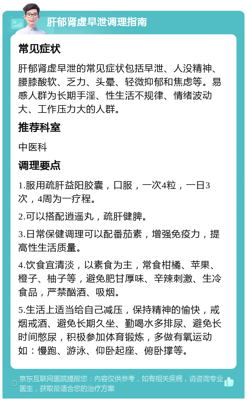 肝郁肾虚早泄调理指南 常见症状 肝郁肾虚早泄的常见症状包括早泄、人没精神、腰膝酸软、乏力、头晕、轻微抑郁和焦虑等。易感人群为长期手淫、性生活不规律、情绪波动大、工作压力大的人群。 推荐科室 中医科 调理要点 1.服用疏肝益阳胶囊，口服，一次4粒，一日3次，4周为一疗程。 2.可以搭配逍遥丸，疏肝健脾。 3.日常保健调理可以配番茄素，增强免疫力，提高性生活质量。 4.饮食宜清淡，以素食为主，常食柑橘、苹果、橙子、柚子等，避免肥甘厚味、辛辣刺激、生冷食品，严禁酗酒、吸烟。 5.生活上适当给自己减压，保持精神的愉快，戒烟戒酒、避免长期久坐、勤喝水多排尿、避免长时间憋尿，积极参加体育锻炼，多做有氧运动如：慢跑、游泳、仰卧起座、俯卧撑等。