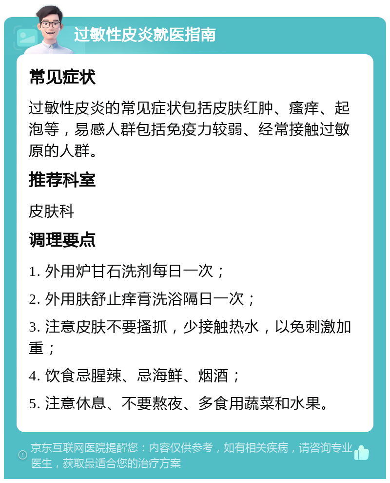 过敏性皮炎就医指南 常见症状 过敏性皮炎的常见症状包括皮肤红肿、瘙痒、起泡等，易感人群包括免疫力较弱、经常接触过敏原的人群。 推荐科室 皮肤科 调理要点 1. 外用炉甘石洗剂每日一次； 2. 外用肤舒止痒膏洗浴隔日一次； 3. 注意皮肤不要搔抓，少接触热水，以免刺激加重； 4. 饮食忌腥辣、忌海鲜、烟酒； 5. 注意休息、不要熬夜、多食用蔬菜和水果。