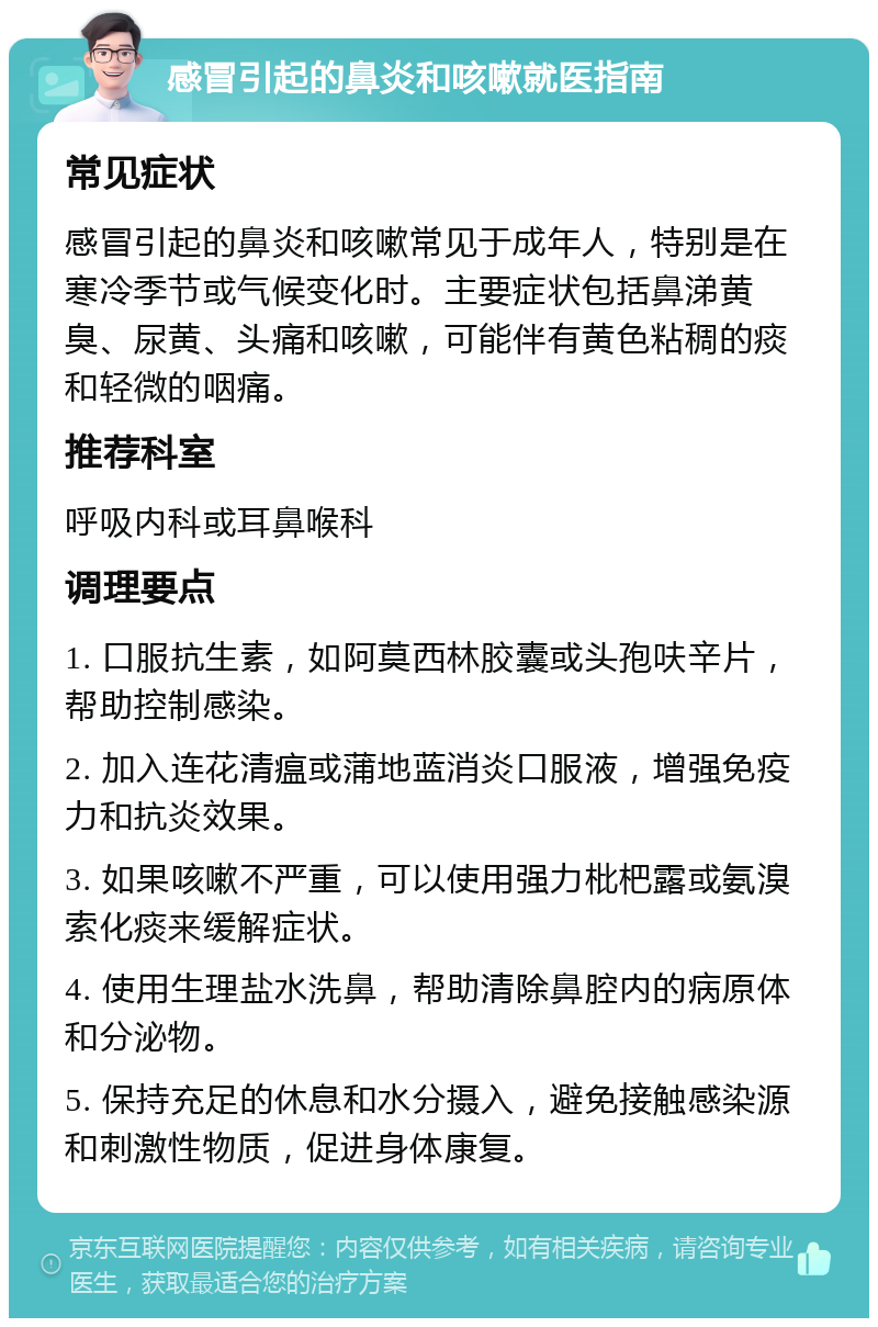 感冒引起的鼻炎和咳嗽就医指南 常见症状 感冒引起的鼻炎和咳嗽常见于成年人，特别是在寒冷季节或气候变化时。主要症状包括鼻涕黄臭、尿黄、头痛和咳嗽，可能伴有黄色粘稠的痰和轻微的咽痛。 推荐科室 呼吸内科或耳鼻喉科 调理要点 1. 口服抗生素，如阿莫西林胶囊或头孢呋辛片，帮助控制感染。 2. 加入连花清瘟或蒲地蓝消炎口服液，增强免疫力和抗炎效果。 3. 如果咳嗽不严重，可以使用强力枇杷露或氨溴索化痰来缓解症状。 4. 使用生理盐水洗鼻，帮助清除鼻腔内的病原体和分泌物。 5. 保持充足的休息和水分摄入，避免接触感染源和刺激性物质，促进身体康复。