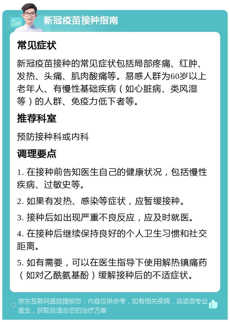 新冠疫苗接种指南 常见症状 新冠疫苗接种的常见症状包括局部疼痛、红肿、发热、头痛、肌肉酸痛等。易感人群为60岁以上老年人、有慢性基础疾病（如心脏病、类风湿等）的人群、免疫力低下者等。 推荐科室 预防接种科或内科 调理要点 1. 在接种前告知医生自己的健康状况，包括慢性疾病、过敏史等。 2. 如果有发热、感染等症状，应暂缓接种。 3. 接种后如出现严重不良反应，应及时就医。 4. 在接种后继续保持良好的个人卫生习惯和社交距离。 5. 如有需要，可以在医生指导下使用解热镇痛药（如对乙酰氨基酚）缓解接种后的不适症状。