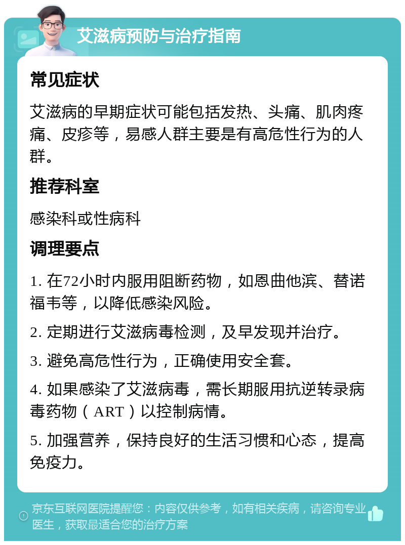 艾滋病预防与治疗指南 常见症状 艾滋病的早期症状可能包括发热、头痛、肌肉疼痛、皮疹等，易感人群主要是有高危性行为的人群。 推荐科室 感染科或性病科 调理要点 1. 在72小时内服用阻断药物，如恩曲他滨、替诺福韦等，以降低感染风险。 2. 定期进行艾滋病毒检测，及早发现并治疗。 3. 避免高危性行为，正确使用安全套。 4. 如果感染了艾滋病毒，需长期服用抗逆转录病毒药物（ART）以控制病情。 5. 加强营养，保持良好的生活习惯和心态，提高免疫力。